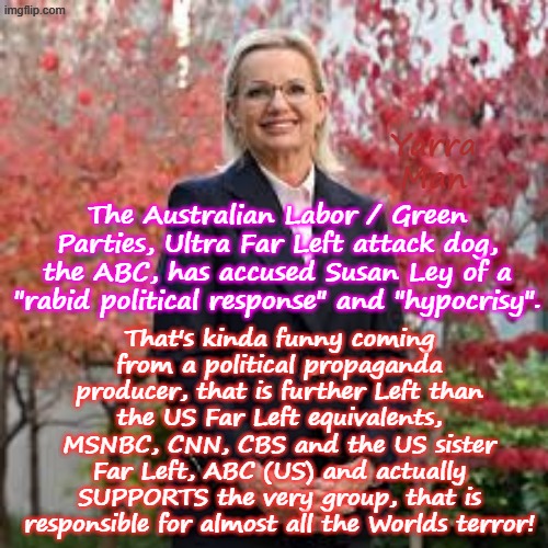 Australia's ABC, is more even more Ultra Far Left than its US sister, ABC, MSNBC, CNN and CBS! | Yarra Man; That's kinda funny coming from a political propaganda producer, that is further Left than the US Far Left equivalents, MSNBC, CNN, CBS and the US sister Far Left, ABC (US) and actually SUPPORTS the very group, that is responsible for almost all the Worlds terror! The Australian Labor / Green Parties, Ultra Far Left attack dog, the ABC, has accused Susan Ley of a "rabid political response" and "hypocrisy". | image tagged in susan ley,islamic extremist terrorists,bondi attack,labor labour,two tier kier stalin bin starmer | made w/ Imgflip meme maker