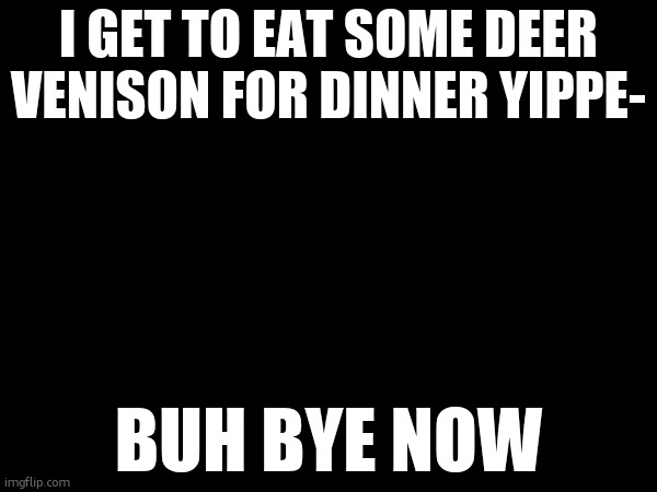 I GET TO EAT SOME DEER VENISON FOR DINNER YIPPE-; BUH BYE NOW | made w/ Imgflip meme maker