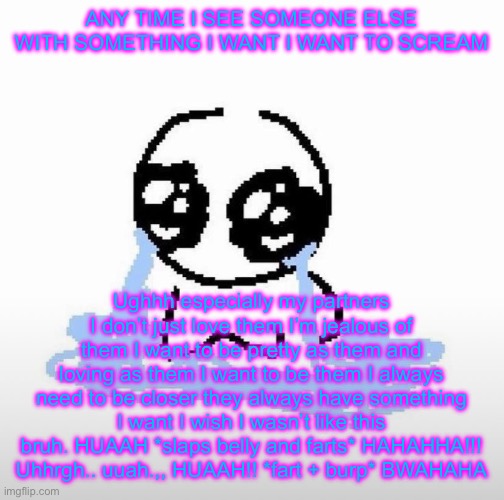 Me when | ANY TIME I SEE SOMEONE ELSE WITH SOMETHING I WANT I WANT TO SCREAM; Ughhh especially my partners I don’t just love them I’m jealous of them I want to be pretty as them and loving as them I want to be them I always need to be closer they always have something I want I wish I wasn’t like this bruh. HUAAH *slaps belly and farts* HAHAHHA!!! Uhhrgh.. uuah.,, HUAAH!! *fart + burp* BWAHAHA | image tagged in me when | made w/ Imgflip meme maker