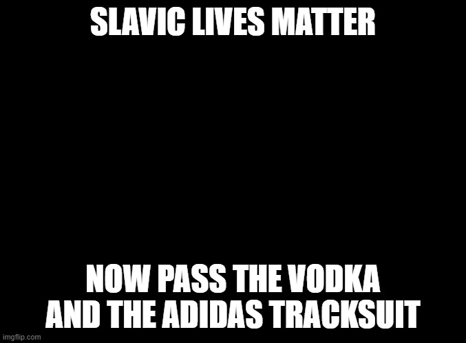 blank black | SLAVIC LIVES MATTER; NOW PASS THE VODKA AND THE ADIDAS TRACKSUIT | image tagged in blank black,slavic lives matter,black lives matter | made w/ Imgflip meme maker