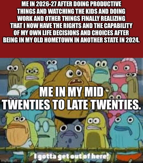 Going away from my “home” | ME IN 2026-27 AFTER DOING PRODUCTIVE THINGS AND WATCHING THE KIDS AND DOING WORK AND OTHER THINGS FINALLY REALIZING THAT I NOW HAVE THE RIGHTS AND THE CAPABILITY OF MY OWN LIFE DECISIONS AND CHOICES AFTER BEING IN MY OLD HOMETOWN IN ANOTHER STATE IN 2024. ME IN MY MID TWENTIES TO LATE TWENTIES. | image tagged in i gotta get outta here spongebob,things are getting serious,what's going on,leaving,escape | made w/ Imgflip meme maker