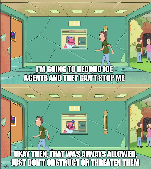 Any federal agent has the authority to arrest someone who commits a federal crime in their presence. | I'M GOING TO RECORD ICE AGENTS AND THEY CAN'T STOP ME; OKAY THEN, THAT WAS ALWAYS ALLOWED,
JUST DON'T OBSTRUCT OR THREATEN THEM | image tagged in okay then that was always allowed rick and morty jerry,ice,police,somalia | made w/ Imgflip meme maker