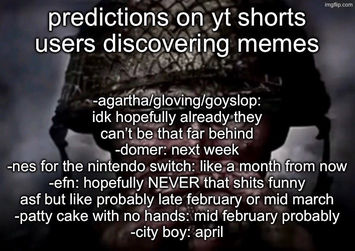 solder | -agartha/gloving/goyslop: idk hopefully already they can’t be that far behind
-domer: next week
-nes for the nintendo switch: like a month from now
-efn: hopefully NEVER that shits funny asf but like probably late february or mid march
-patty cake with no hands: mid february probably
-city boy: april; predictions on yt shorts users discovering memes | image tagged in solder | made w/ Imgflip meme maker