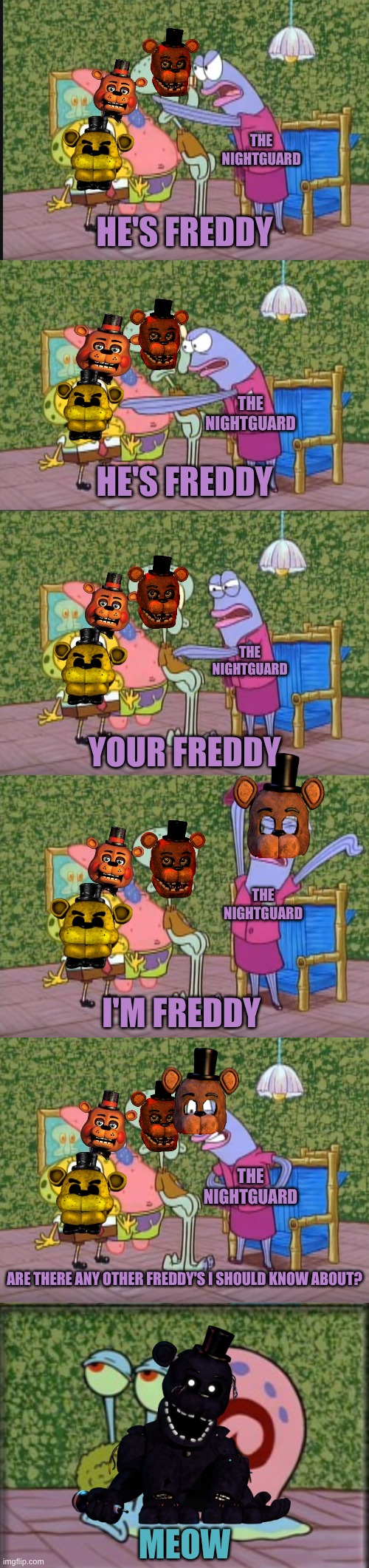 Any other Freddy's | THE NIGHTGUARD; HE'S FREDDY; THE NIGHTGUARD; HE'S FREDDY; THE NIGHTGUARD; YOUR FREDDY; THE NIGHTGUARD; I'M FREDDY; THE NIGHTGUARD; ARE THERE ANY OTHER FREDDY'S I SHOULD KNOW ABOUT? MEOW | image tagged in i'm squidward | made w/ Imgflip meme maker