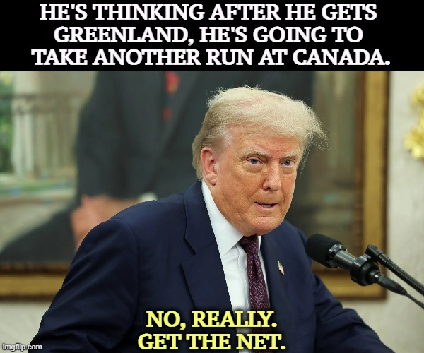 HE'S THINKING AFTER HE GETS 
GREENLAND, HE'S GOING TO 
TAKE ANOTHER RUN AT CANADA. NO, REALLY.
GET THE NET. | image tagged in trump,greenland,canada,senile dementia,crazy,insane | made w/ Imgflip meme maker