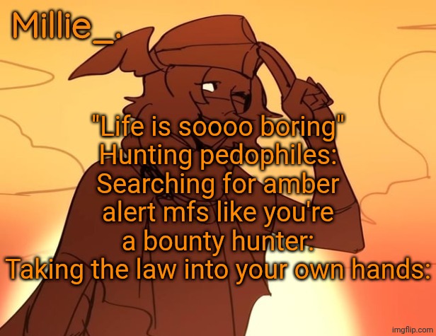 Millie's Hermes from Epic: The Musical announcement template | "Life is soooo boring"
Hunting pedophiles:
Searching for amber alert mfs like you're a bounty hunter:
Taking the law into your own hands: | image tagged in millie's hermes from epic the musical announcement template | made w/ Imgflip meme maker