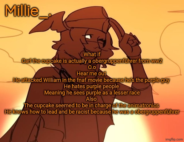 Millie's Hermes from Epic: The Musical announcement template | What if
Carl the cupcake is actually a obergruppenführer from ww2
O.o
Hear me out 
He attacked William in the fnaf movie because he's the purple guy 
He hates purple people 
Meaning he sees purple as a lesser race
Also 
The cupcake seemed to be in charge of the animatronics 
He knows how to lead and be racist because he was a obergruppenführer | image tagged in millie's hermes from epic the musical announcement template | made w/ Imgflip meme maker