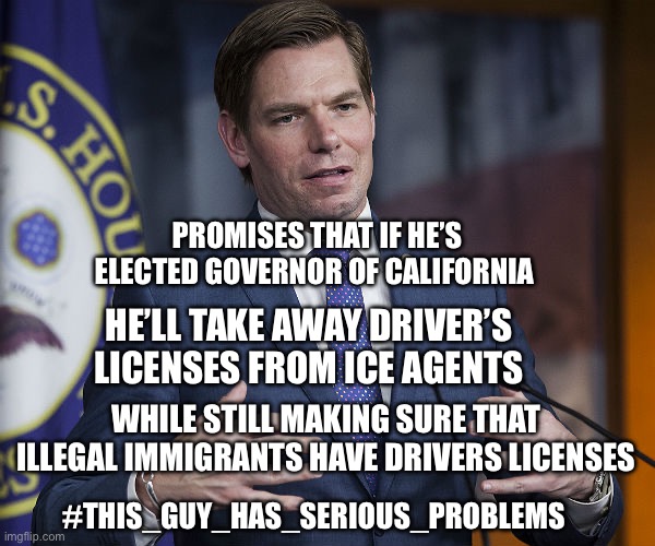 Eric Swalwell | PROMISES THAT IF HE’S ELECTED GOVERNOR OF CALIFORNIA; HE’LL TAKE AWAY DRIVER’S LICENSES FROM ICE AGENTS; WHILE STILL MAKING SURE THAT ILLEGAL IMMIGRANTS HAVE DRIVERS LICENSES; #THIS_GUY_HAS_SERIOUS_PROBLEMS | image tagged in eric swalwell | made w/ Imgflip meme maker