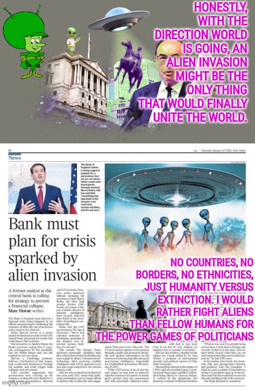 Bank of England must plan for financial crisis sparked by aliens | HONESTLY, WITH THE DIRECTION WORLD IS GOING, AN ALIEN INVASION MIGHT BE THE ONLY THING THAT WOULD FINALLY UNITE THE WORLD. NO COUNTRIES, NO BORDERS, NO ETHNICITIES, JUST HUMANITY VERSUS EXTINCTION. I WOULD RATHER FIGHT ALIENS THAN FELLOW HUMANS FOR THE POWER GAMES OF POLITICIANS | image tagged in aliens,ufos,humanity,alien invasion,globalist,false flag | made w/ Imgflip meme maker