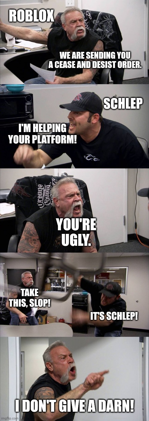 Schlep vs. Roblox argument | ROBLOX; WE ARE SENDING YOU A CEASE AND DESIST ORDER. SCHLEP; I'M HELPING YOUR PLATFORM! YOU'RE UGLY. TAKE THIS, SLOP! IT'S SCHLEP! I DON'T GIVE A DARN! | image tagged in memes,american chopper argument,roblox | made w/ Imgflip meme maker