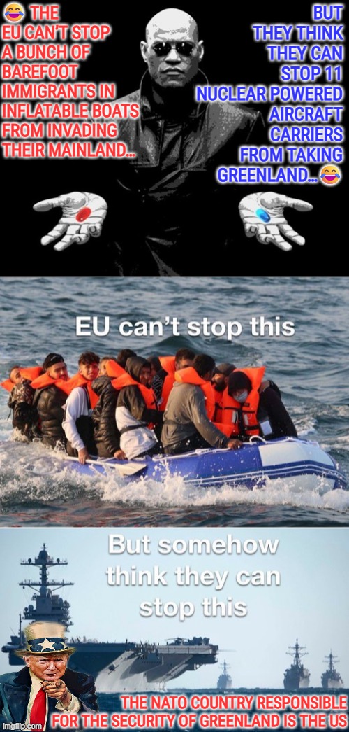 The NATO country responsible for the security of Greenland is the US | 😂 THE EU CAN’T STOP A BUNCH OF BAREFOOT IMMIGRANTS IN INFLATABLE BOATS FROM INVADING THEIR MAINLAND…; BUT THEY THINK THEY CAN STOP 11 NUCLEAR POWERED AIRCRAFT CARRIERS FROM TAKING GREENLAND…😂; THE NATO COUNTRY RESPONSIBLE FOR THE SECURITY OF GREENLAND IS THE US | image tagged in nato,greenland,us military,national security,usa,denmark | made w/ Imgflip meme maker