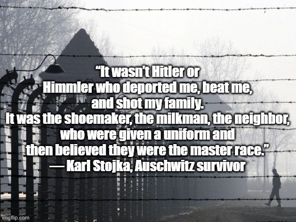 Auschwitz Survivor Quote | “It wasn’t Hitler or Himmler who deported me, beat me, and shot my family.
It was the shoemaker, the milkman, the neighbor, who were given a uniform and then believed they were the master race.”
— Karl Stojka, Auschwitz survivor | made w/ Imgflip meme maker