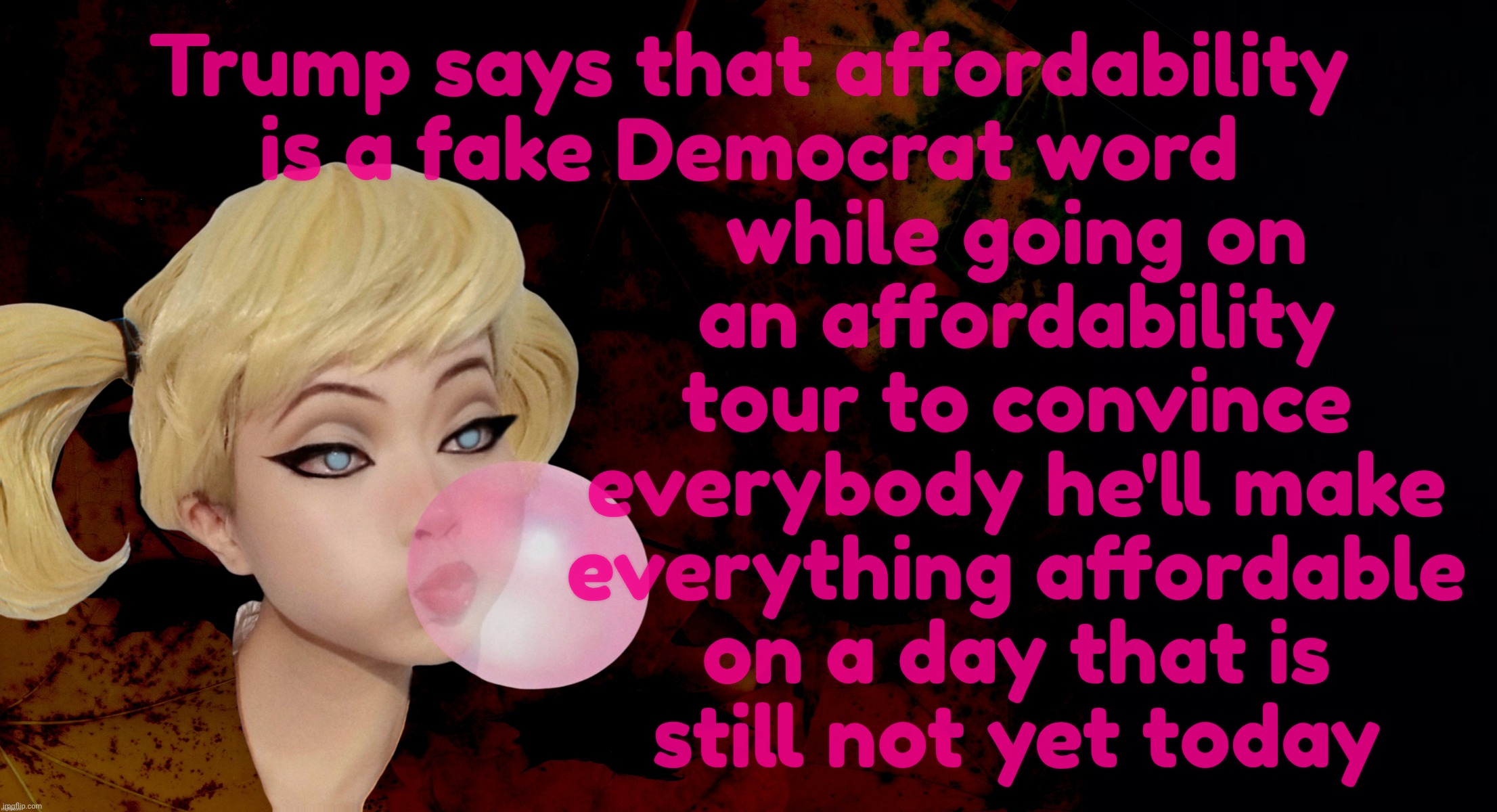 Harley Quinn | Trump says that affordability is a fake Democrat word while going on
an affordability
tour to convince
everybody he'll make
everything affor | image tagged in harley quinn | made w/ Imgflip meme maker