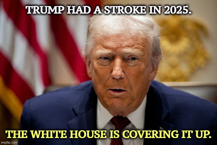 Trump had a stroke in 2025. The White House is covering it up. | TRUMP HAD A STROKE IN 2025. THE WHITE HOUSE IS COVERING IT UP. | image tagged in trump had a stroke in 2025 the white house is covering it up,trump,stroke,cover up,brain,damage | made w/ Imgflip meme maker