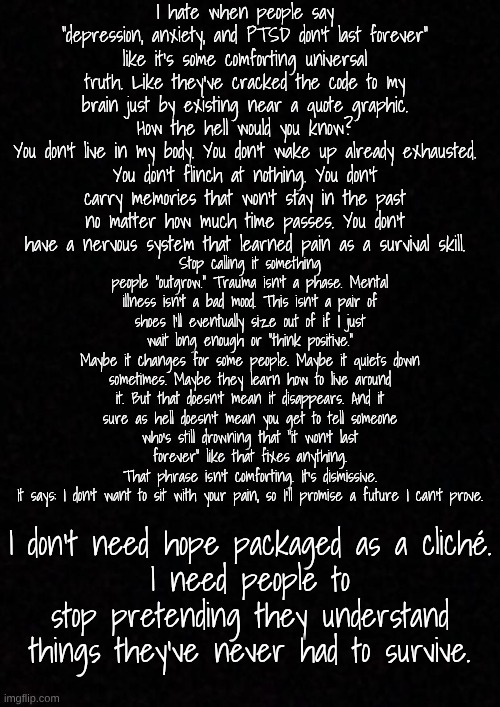 Blank  | I hate when people say “depression, anxiety, and PTSD don’t last forever” like it’s some comforting universal truth. Like they’ve cracked the code to my brain just by existing near a quote graphic.
How the hell would you know?
You don’t live in my body. You don’t wake up already exhausted. You don’t flinch at nothing. You don’t carry memories that won’t stay in the past no matter how much time passes. You don’t have a nervous system that learned pain as a survival skill. Stop calling it something people “outgrow.” Trauma isn’t a phase. Mental illness isn’t a bad mood. This isn’t a pair of shoes I’ll eventually size out of if I just wait long enough or “think positive.”
Maybe it changes for some people. Maybe it quiets down sometimes. Maybe they learn how to live around it. But that doesn’t mean it disappears. And it sure as hell doesn’t mean you get to tell someone who’s still drowning that “it won’t last forever” like that fixes anything.
That phrase isn’t comforting. It’s dismissive.
It says: I don’t want to sit with your pain, so I’ll promise a future I can’t prove. I don’t need hope packaged as a cliché.
I need people to stop pretending they understand things they’ve never had to survive. | image tagged in blank | made w/ Imgflip meme maker