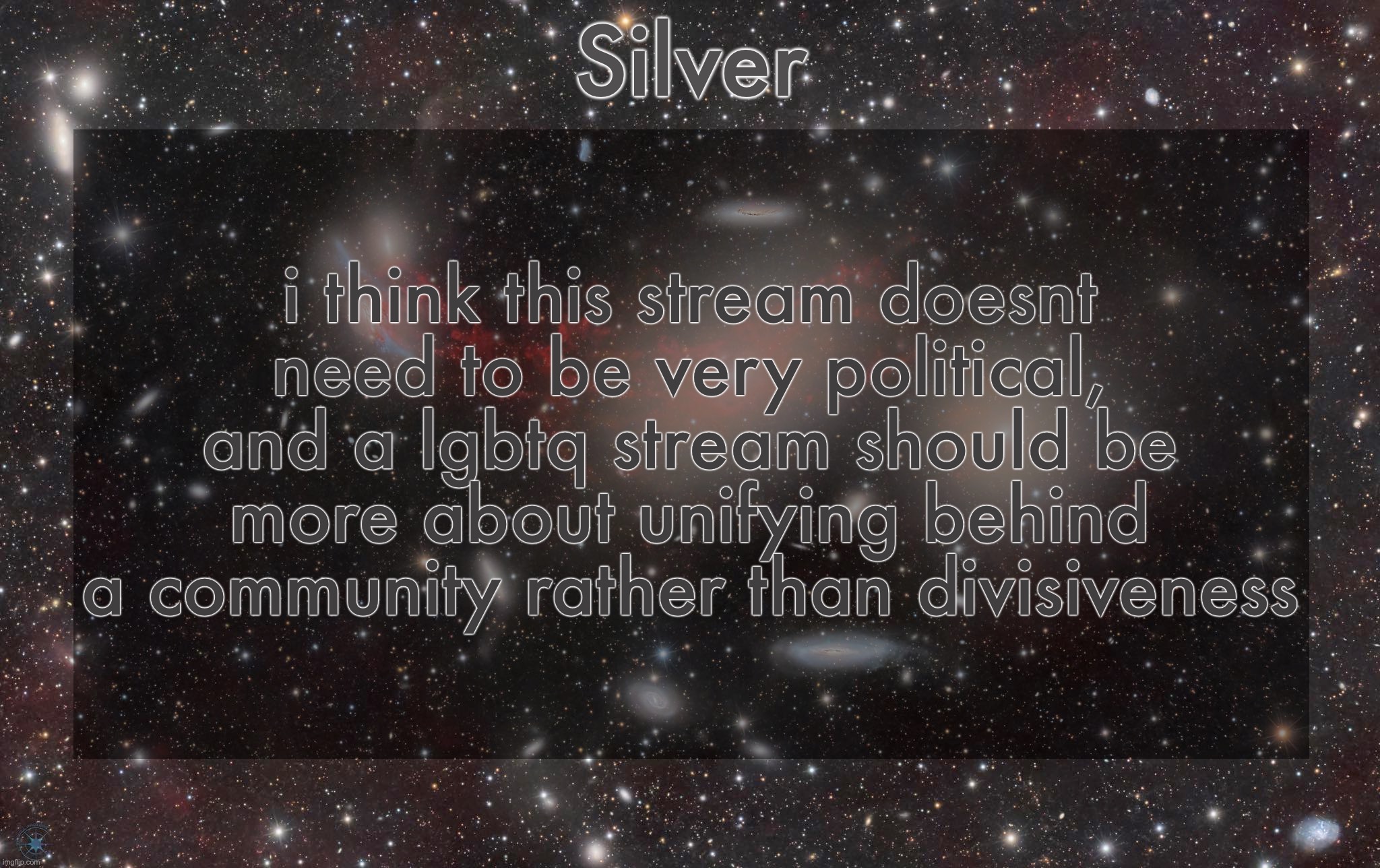 like, i get american politics sucks right now, but complaining isn’t really helpful | i think this stream doesnt need to be very political, and a lgbtq stream should be more about unifying behind a community rather than divisiveness | image tagged in silver's galaxy announcement temp | made w/ Imgflip meme maker