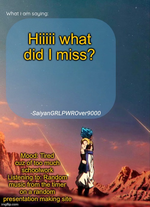 SayianGRLPWROver9000's NEW Announcement page | Hiiiii what did I miss? Mood: Tired cuz of too much schoolwork
Listening to: Random music from the timer on a random presentation making site | image tagged in sayiangrlpwrover9000's new announcement page | made w/ Imgflip meme maker