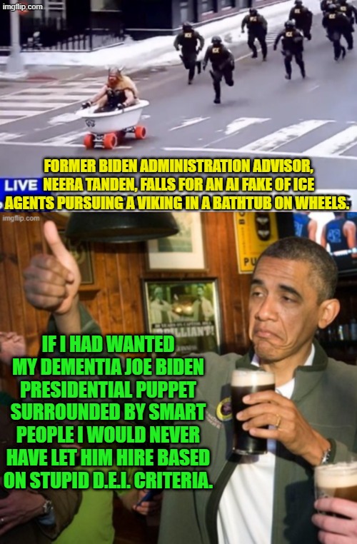 Now it all makes sense. | FORMER BIDEN ADMINISTRATION ADVISOR, NEERA TANDEN, FALLS FOR AN AI FAKE OF ICE AGENTS PURSUING A VIKING IN A BATHTUB ON WHEELS. IF I HAD WANTED MY DEMENTIA JOE BIDEN PRESIDENTIAL PUPPET SURROUNDED BY SMART PEOPLE I WOULD NEVER HAVE LET HIM HIRE BASED ON STUPID D.E.I. CRITERIA. | image tagged in yep | made w/ Imgflip meme maker