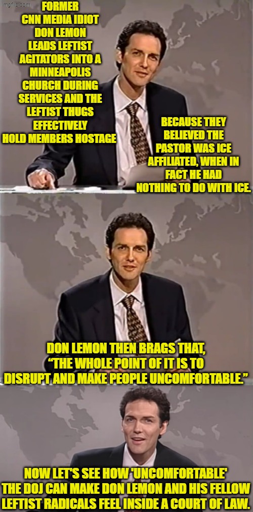 Don Lemon is no longer working for CNN and so he's Just another leftist thug. | FORMER CNN MEDIA IDIOT DON LEMON LEADS LEFTIST AGITATORS INTO A MINNEAPOLIS CHURCH DURING SERVICES AND THE LEFTIST THUGS EFFECTIVELY HOLD MEMBERS HOSTAGE; BECAUSE THEY BELIEVED THE PASTOR WAS ICE AFFILIATED, WHEN IN FACT HE HAD NOTHING TO DO WITH ICE. DON LEMON THEN BRAGS THAT, “THE WHOLE POINT OF IT IS TO DISRUPT AND MAKE PEOPLE UNCOMFORTABLE.”; NOW LET'S SEE HOW 'UNCOMFORTABLE' THE DOJ CAN MAKE DON LEMON AND HIS FELLOW LEFTIST RADICALS FEEL INSIDE A COURT OF LAW. | image tagged in weekend update with norm | made w/ Imgflip meme maker