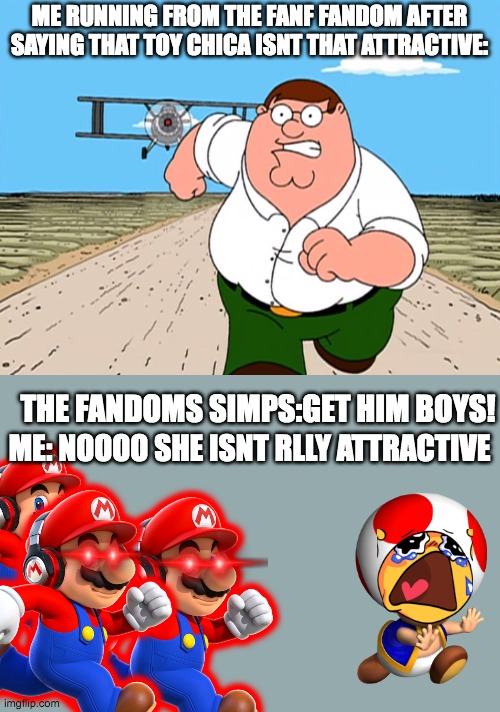 dont do ts guys unless you just absolutely wanna ragbait and are feeling broed | ME RUNNING FROM THE FANF FANDOM AFTER SAYING THAT TOY CHICA ISNT THAT ATTRACTIVE:; THE FANDOMS SIMPS:GET HIM BOYS! ME: NOOOO SHE ISNT RLLY ATTRACTIVE | image tagged in peter griffin running away,fandom,simp,fnaf,chica from fnaf 2 | made w/ Imgflip meme maker