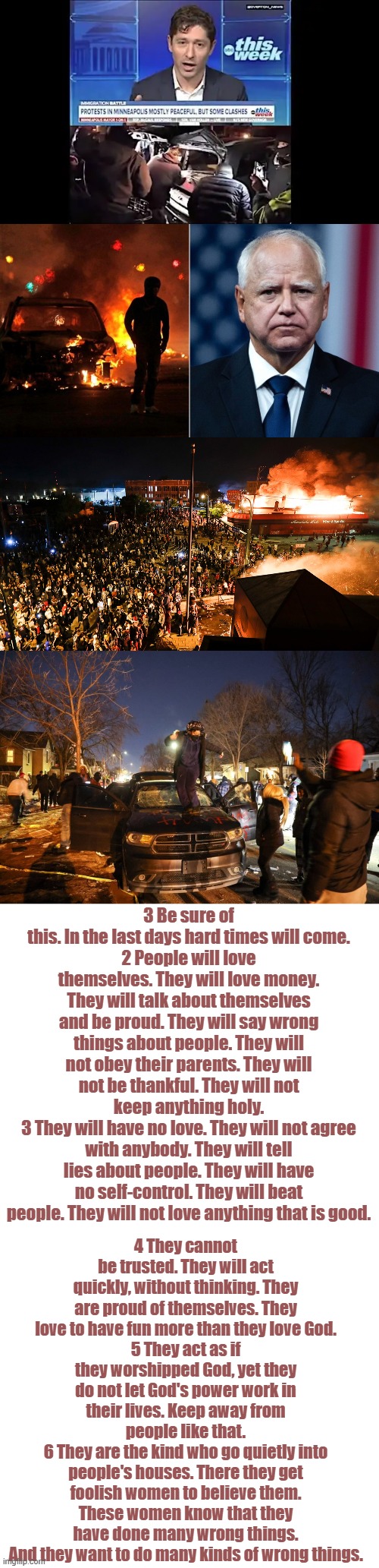 I can come to only 1 conclusion ,the left has partnered with Satan. | 3 Be sure of this. In the last days hard times will come.
2 People will love themselves. They will love money. They will talk about themselves and be proud. They will say wrong things about people. They will not obey their parents. They will not be thankful. They will not keep anything holy.
3 They will have no love. They will not agree with anybody. They will tell lies about people. They will have no self-control. They will beat people. They will not love anything that is good. 4 They cannot be trusted. They will act quickly, without thinking. They are proud of themselves. They love to have fun more than they love God.
5 They act as if they worshipped God, yet they do not let God's power work in their lives. Keep away from people like that.
6 They are the kind who go quietly into people's houses. There they get foolish women to believe them. These women know that they have done many wrong things. And they want to do many kinds of wrong things. | image tagged in memes,blank transparent square | made w/ Imgflip meme maker