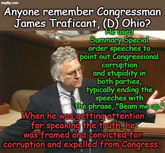 Not all Democrats are corrupt, but if they expose corruption, they get crushed just like everyone else. Congressman 1984-2002 | He used Summary Special order speeches to point out Congressional corruption and stupidity in both parties, typically ending the speeches with the phrase, "Beam me up."; Anyone remember Congressman James Traficant, (D) Ohio? When he was getting attention for speaking the truth, he was framed and convicted for corruption and expelled from Congress. | image tagged in james traficant | made w/ Imgflip meme maker