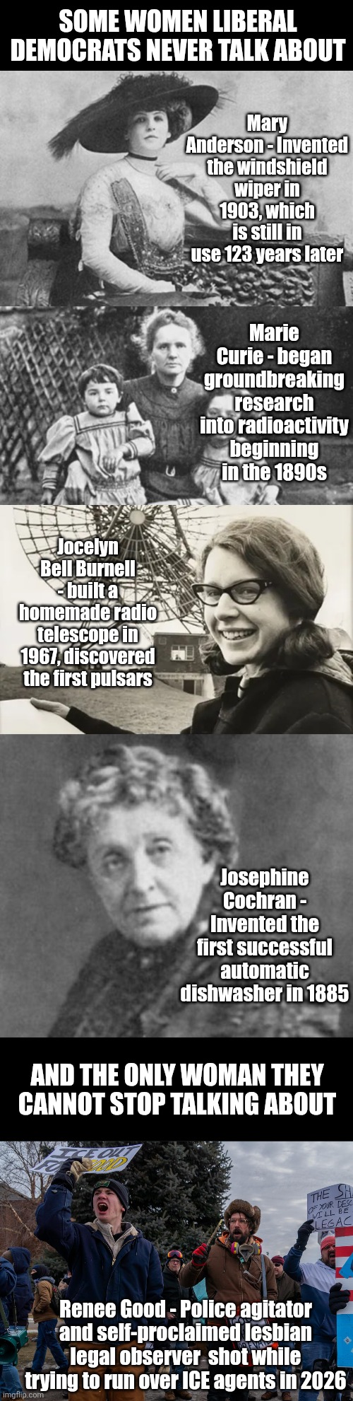 History is full of women who changed the world, but Dems want to focus on just one idiot who played FAFO and lost? | SOME WOMEN LIBERAL DEMOCRATS NEVER TALK ABOUT; Mary Anderson - Invented the windshield wiper in 1903, which is still in use 123 years later; Marie Curie - began groundbreaking research into radioactivity beginning in the 1890s; Jocelyn Bell Burnell - built a homemade radio telescope in 1967, discovered the first pulsars; Josephine Cochran - Invented the first successful automatic dishwasher in 1885; AND THE ONLY WOMAN THEY CANNOT STOP TALKING ABOUT; Renee Good - Police agitator and self-proclaimed lesbian legal observer  shot while trying to run over ICE agents in 2026 | image tagged in history,liberal logic,crying democrats,liberal hypocrisy,misinformation,failure | made w/ Imgflip meme maker