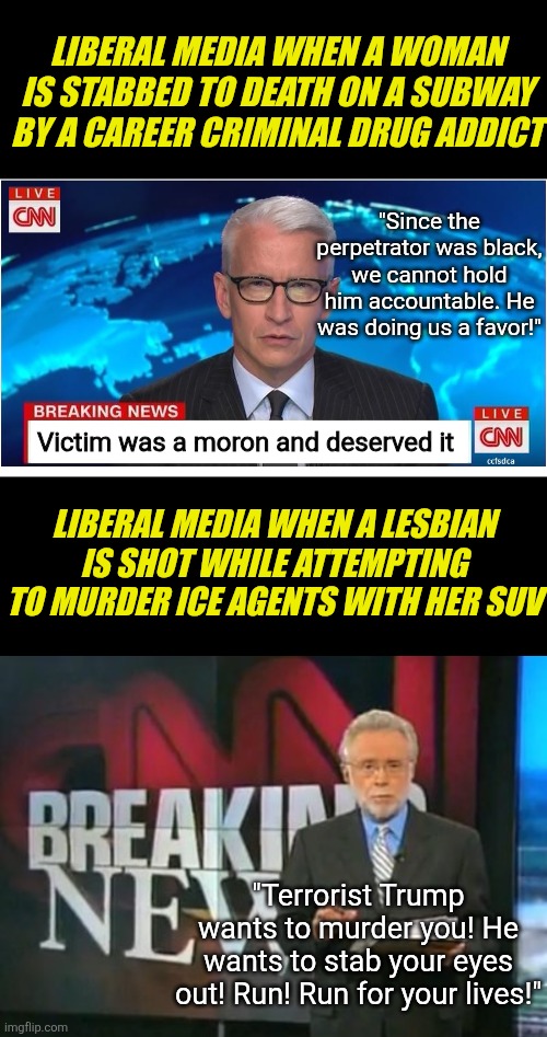 This might be funny if it was not true. A woman stabbed by a felon ins't news, but a woman shot while commiting a crime is? | LIBERAL MEDIA WHEN A WOMAN IS STABBED TO DEATH ON A SUBWAY BY A CAREER CRIMINAL DRUG ADDICT; "Since the perpetrator was black, we cannot hold him accountable. He was doing us a favor!"; Victim was a moron and deserved it; LIBERAL MEDIA WHEN A LESBIAN IS SHOT WHILE ATTEMPTING TO MURDER ICE AGENTS WITH HER SUV; "Terrorist Trump wants to murder you! He wants to stab your eyes out! Run! Run for your lives!" | image tagged in cnn breaking news,crying democrats,biased media,liberal hypocrisy,violence is never the answer,stupid liberals | made w/ Imgflip meme maker