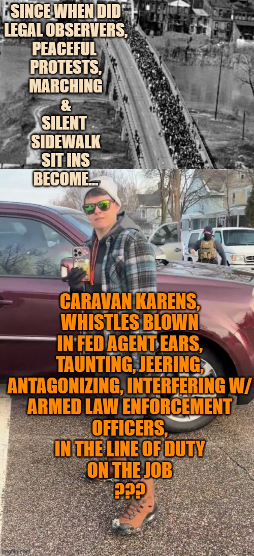 Happy MLK DAY to all the CARAVAN KARENS out there, WALZ & FREY included | SINCE WHEN DID
LEGAL OBSERVERS,
PEACEFUL 
PROTESTS,
MARCHING
&
SILENT 
SIDEWALK
SIT INS
BECOME... CARAVAN KARENS,
WHISTLES BLOWN
IN FED AGENT EARS,
TAUNTING, JEERING,
ANTAGONIZING, INTERFERING W/
ARMED LAW ENFORCEMENT
OFFICERS,
IN THE LINE OF DUTY
ON THE JOB
??? | image tagged in civil rights march,renee good,caravan,karens,martin luther king jr,minnesota vikings | made w/ Imgflip meme maker