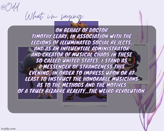 Odd's cynessa template (thanks grace!!!) | ON BEHALF OF DOCTOR TIMOTHY LEARY, IN ASSOCIATION WITH THE LEGIONS OF ILLUMINATED SOCIAL REJECTS, AND AS AN INFLUENTIAL ADMINISTRATOR AND CREATOR OF MUSICAL CHAOS IN THESE SO CALLED UNITED STATES, I STAND AS A MESSENGER OF STRANGENESS THIS EVENING, IN ORDER TO IMPRESS UPON OR AT LEAST TO INSTRUCT THE HONORABLE MUSICIANS AS TO THE METHODS AND THE MOTIVES OF A TRULY BIZARRE REALITY...THE WEIRD REVOLUTION. | image tagged in odd's cynessa template thanks grace | made w/ Imgflip meme maker