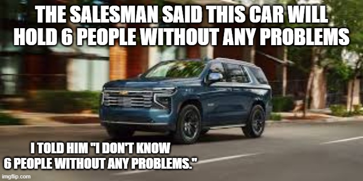 This car holds 6 people without a problem. I don't know 6 people without problems. | THE SALESMAN SAID THIS CAR WILL HOLD 6 PEOPLE WITHOUT ANY PROBLEMS; I TOLD HIM "I DON'T KNOW 6 PEOPLE WITHOUT ANY PROBLEMS." | image tagged in funny,humor,joke,play on words,cars | made w/ Imgflip meme maker
