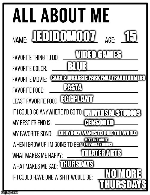 About me | JEDIDOM007             15; VIDEO GAMES; BLUE; CARS 2 JURASSIC PARK FNAF TRANSFORMERS; PASTA; EGGPLANT; UNIVERSAL STUDIOS; CENSORED; EVERYBODY WANTS TO RULE THE WORLD; MEET AND GREET AT UNIVERSAL STUDIOS; THEATER ARTS; THURSDAYS; NO MORE THURSDAYS | image tagged in all about me card | made w/ Imgflip meme maker