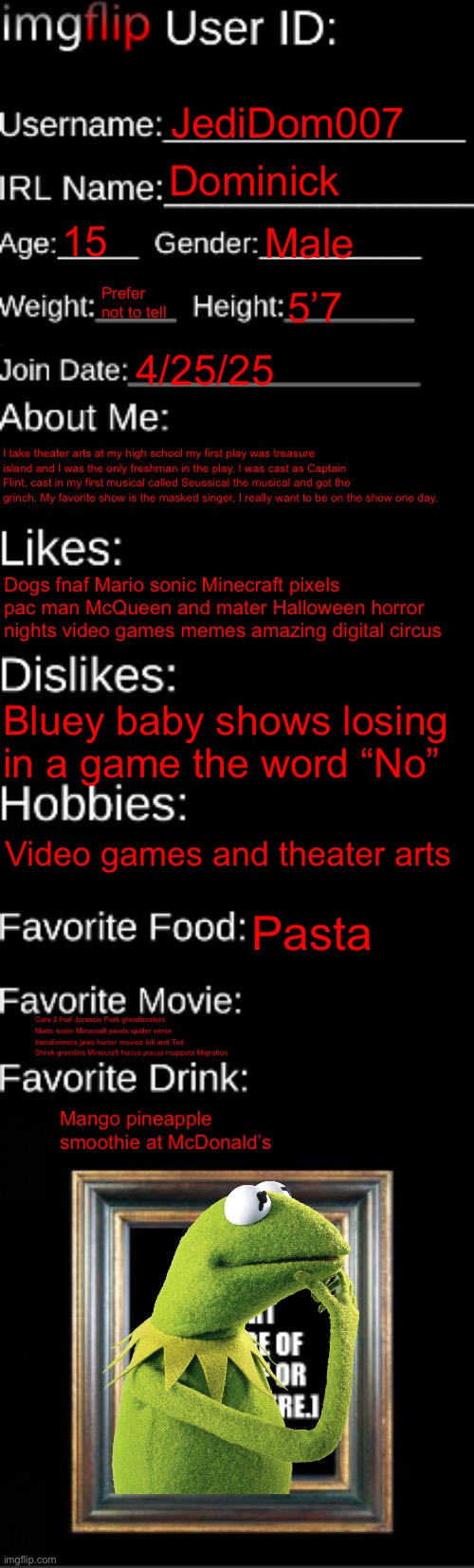 About me | JediDom007; Dominick; 15; Male; Prefer not to tell; 5’7; 4/25/25; I take theater arts at my high school my first play was treasure island and I was the only freshman in the play. I was cast as Captain Flint, cast in my first musical called Seussical the musical and got the grinch. My favorite show is the masked singer, I really want to be on the show one day. Dogs fnaf Mario sonic Minecraft pixels pac man McQueen and mater Halloween horror nights video games memes amazing digital circus; Bluey baby shows losing in a game the word “No”; Video games and theater arts; Pasta; Cars 2 fnaf Jurassic Park ghostbusters Mario sonic Minecraft pixels spider verse transformers jaws horror movies bill and Ted Shrek gremlins Minecraft hocus pocus muppets Migration; Mango pineapple smoothie at McDonald’s | image tagged in imgflip id card | made w/ Imgflip meme maker