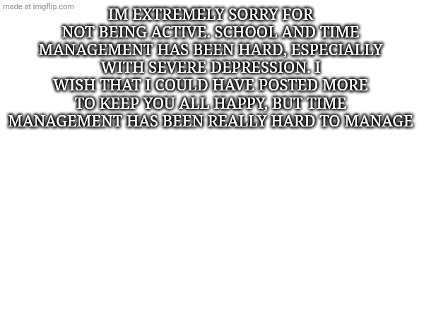 IM EXTREMELY SORRY FOR NOT BEING ACTIVE. SCHOOL AND TIME MANAGEMENT HAS BEEN HARD, ESPECIALLY WITH SEVERE DEPRESSION. I WISH THAT I COULD HAVE POSTED MORE TO KEEP YOU ALL HAPPY, BUT TIME MANAGEMENT HAS BEEN REALLY HARD TO MANAGE | made w/ Imgflip meme maker