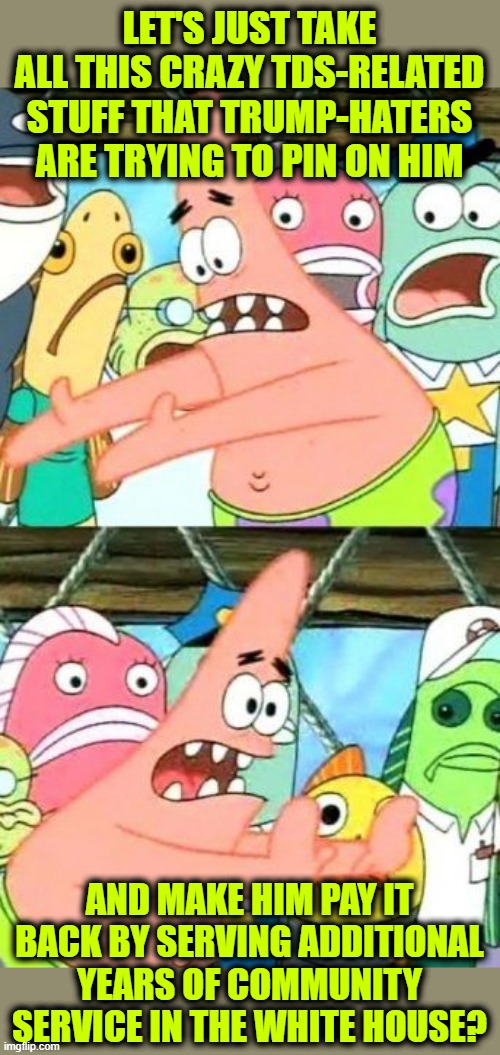The Cure for TDS | LET'S JUST TAKE ALL THIS CRAZY TDS-RELATED STUFF THAT TRUMP-HATERS ARE TRYING TO PIN ON HIM; AND MAKE HIM PAY IT BACK BY SERVING ADDITIONAL YEARS OF COMMUNITY SERVICE IN THE WHITE HOUSE? | image tagged in memes,put it somewhere else patrick | made w/ Imgflip meme maker