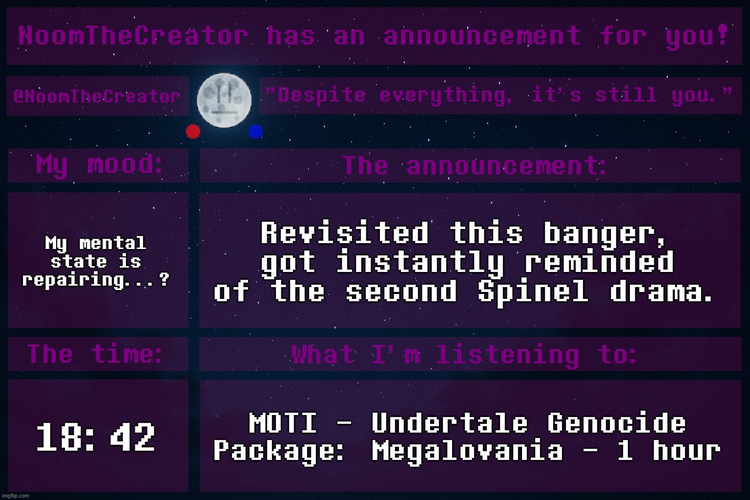 I also got instantly reminded of the summer, and swimming classes. | My mental state is repairing...? Revisited this banger, got instantly reminded of the second Spinel drama. 18:42; MOTI - Undertale Genocide Package: Megalovania - 1 hour | image tagged in noomthecreator announcement temp old | made w/ Imgflip meme maker