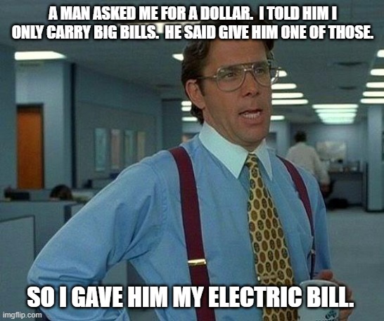 Daily Bad Dad Joke | A MAN ASKED ME FOR A DOLLAR.  I TOLD HIM I ONLY CARRY BIG BILLS.  HE SAID GIVE HIM ONE OF THOSE. SO I GAVE HIM MY ELECTRIC BILL. | image tagged in memes,that would be great | made w/ Imgflip meme maker