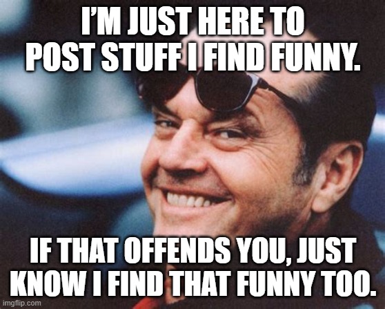 I’m Just Here To Post Stuff I Find Funny. | I’M JUST HERE TO POST STUFF I FIND FUNNY. IF THAT OFFENDS YOU, JUST KNOW I FIND THAT FUNNY TOO. | image tagged in funny memes | made w/ Imgflip meme maker
