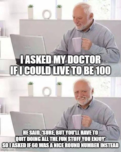 100 is not Fun | I ASKED MY DOCTOR IF I COULD LIVE TO BE 100; HE SAID, 'SURE, BUT YOU'LL HAVE TO QUIT DOING ALL THE FUN STUFF YOU ENJOY'
SO I ASKED IF 60 WAS A NICE ROUND NUMBER INSTEAD | image tagged in memes,hide the pain harold | made w/ Imgflip meme maker