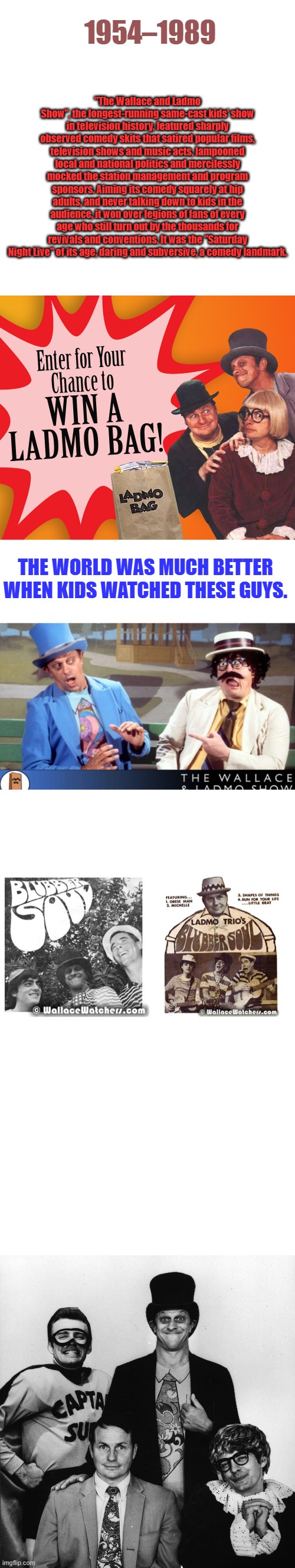 BEFORE woke & non stop Political mind control Media | "The Wallace and Ladmo Show", the longest-running same-cast kids' show in television history, featured sharply observed comedy skits that satired popular films, television shows and music acts, lampooned local and national politics and mercilessly mocked the station management and program sponsors. Aiming its comedy squarely at hip adults, and never talking down to kids in the audience, it won over legions of fans of every age who still turn out by the thousands for revivals and conventions. It was the "Saturday Night Live" of its age, daring and subversive, a comedy landmark. 1954–1989; THE WORLD WAS MUCH BETTER WHEN KIDS WATCHED THESE GUYS. | image tagged in memes,blank transparent square | made w/ Imgflip meme maker