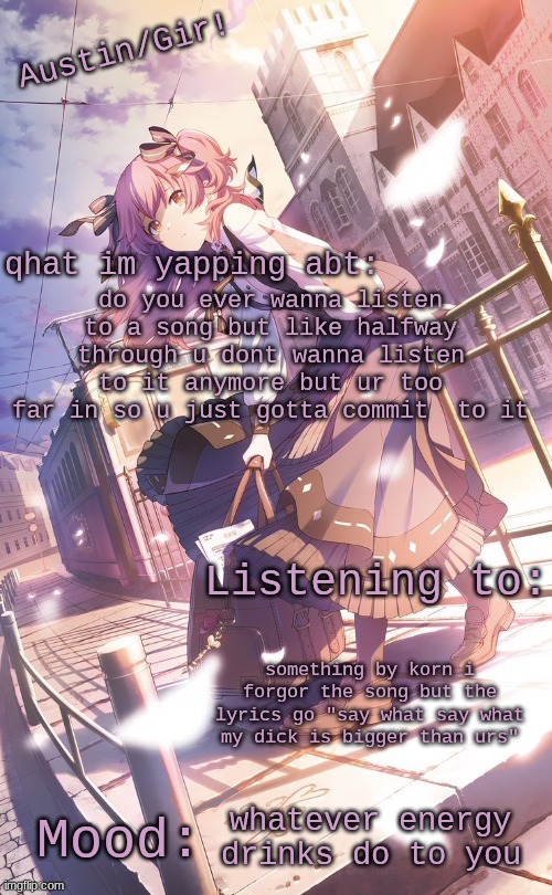 guh | do you ever wanna listen to a song but like halfway through u dont wanna listen to it anymore but ur too far in so u just gotta commit  to it; something by korn i forgor the song but the lyrics go "say what say what my dick is bigger than urs"; whatever energy drinks do to you | image tagged in austin/girs temp | made w/ Imgflip meme maker
