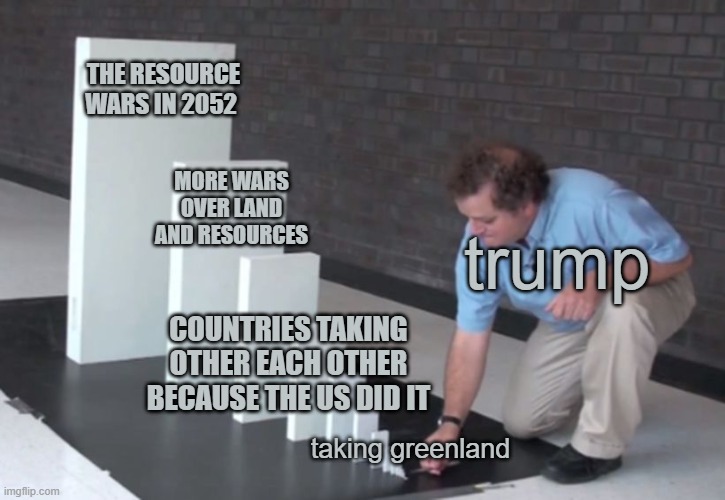 Domino Effect | THE RESOURCE WARS IN 2052; MORE WARS OVER LAND AND RESOURCES; trump; COUNTRIES TAKING OTHER EACH OTHER BECAUSE THE US DID IT; taking greenland | image tagged in domino effect | made w/ Imgflip meme maker