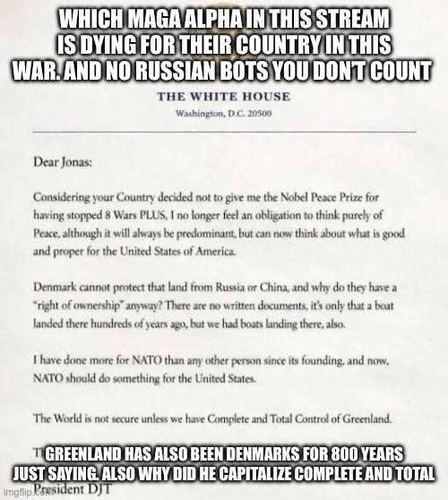 Donald Trump sucks | WHICH MAGA ALPHA IN THIS STREAM IS DYING FOR THEIR COUNTRY IN THIS WAR. AND NO RUSSIAN BOTS YOU DON’T COUNT; GREENLAND HAS ALSO BEEN DENMARKS FOR 800 YEARS JUST SAYING. ALSO WHY DID HE CAPITALIZE COMPLETE AND TOTAL | image tagged in loser,donald trump | made w/ Imgflip meme maker