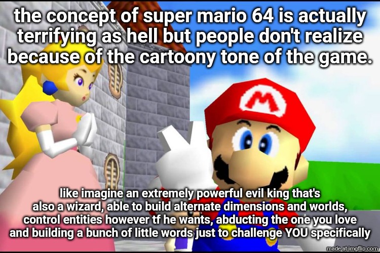 this would've made an amazing epic-horror | the concept of super mario 64 is actually
terrifying as hell but people don't realize
because of the cartoony tone of the game. like imagine an extremely powerful evil king that's also a wizard, able to build alternate dimensions and worlds, control entities however tf he wants, abducting the one you love and building a bunch of little words just to challenge YOU specifically | image tagged in super mario 64 | made w/ Imgflip meme maker