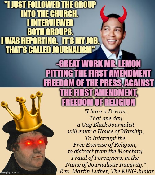 Rev. MLK Day; the eve is now MARXIST Don LEMON KING Junior Day, CHAOS Film at Eleven | "I JUST FOLLOWED THE GROUP
INTO THE CHURCH. 
I INTERVIEWED
BOTH GROUPS.
I WAS REPORTING.   IT'S MY JOB.
THAT'S CALLED JOURNALISM"; -GREAT WORK MR. LEMON
PITTING THE FIRST AMENDMENT
FREEDOM OF THE PRESS, AGAINST
THE FIRST AMENDMENT,
FREEDOM OF RELIGION; "I have a Dream.
That one day
a Gay Black Journalist
will enter a House of Worship,
To Interrupt the 
Free Exercise of Religion, 
to distract from the Monetary 
Fraud of Foreigners, in the 
Name of Journalistic Integrity."
-Rev. Martin Luther, The KING Junior | image tagged in don lemon,religion,freedom,free speech,journalism,karl marx | made w/ Imgflip meme maker