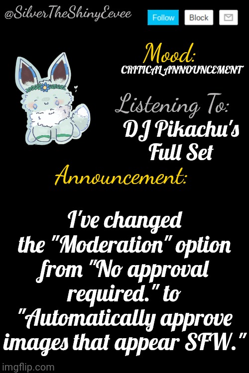 CRITICAL ANNOUNCEMENT. PLEASE READ. | CRITICAL ANNOUNCEMENT; DJ Pikachu's Full Set; I've changed the "Moderation" option from "No approval required." to "Automatically approve images that appear SFW." | image tagged in silvertheshinyeevee announcement temp v4 | made w/ Imgflip meme maker