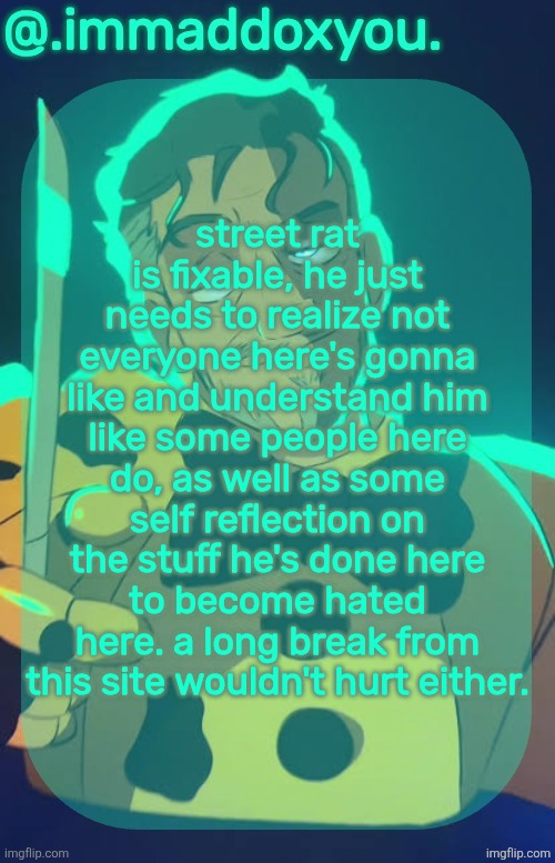 street rat isn't a bad guy, he just needs some self reflection, which he hasn't really done much of yet. | street rat is fixable, he just needs to realize not everyone here's gonna like and understand him like some people here do, as well as some self reflection on the stuff he's done here to become hated here. a long break from this site wouldn't hurt either. | image tagged in mr afton | made w/ Imgflip meme maker