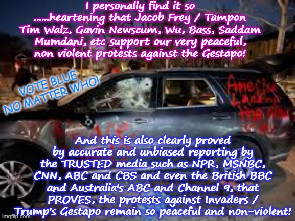 We the Far Left hope that the peaceful and non violent protests against the Gestapo continue to remain so! | I personally find it so ......heartening that Jacob Frey / Tampon Tim Walz, Gavin Newscum, Wu, Bass, Saddam Mumdani, etc support our very peaceful, non violent protests against the Gestapo! Yarra Man; And this is also clearly proved by accurate and unbiased reporting by the TRUSTED media such as NPR, MSNBC, CNN, ABC and CBS and even the British BBC and Australia's ABC and Channel 9, that PROVES, the protests against Invaders / Trump's Gestapo remain so peaceful and non-violent! VOTE BLUE NO MATTER WHO! | image tagged in self gratification by proxy,woke virtue signalling,npr cnn msnbc abc cbs bbc channel 9,ice trump protests,psychos | made w/ Imgflip meme maker
