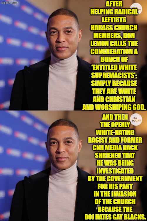 Oops, eh leftists? | AFTER HELPING RADICAL LEFTISTS HARASS CHURCH MEMBERS, DON LEMON CALLS THE CONGREGATION A BUNCH OF ‘ENTITLED WHITE SUPREMACISTS’; SIMPLY BECAUSE THEY ARE WHITE AND CHRISTIAN AND WORSHIPING GOD. AND THEN THE OPENLY WHITE-HATING RACIST AND FORMER CNN MEDIA HACK SHRIEKED THAT HE WAS BEING INVESTIGATED BY THE GOVERNMENT FOR HIS PART IN THE INVASION OF THE CHURCH BECAUSE THE DOJ HATES GAY BLACKS. | image tagged in yep | made w/ Imgflip meme maker