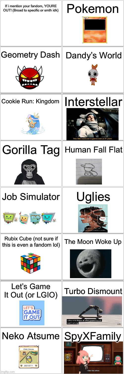 This took a bit | If i mention your fandom, YOURE OUT! (Broad to specific or smth idk); Pokemon; Geometry Dash; Dandy’s World; Cookie Run: Kingdom; Interstellar; Gorilla Tag; Human Fall Flat; Job Simulator; Uglies; The Moon Woke Up; Rubix Cube (not sure if this is even a fandom lol); Let’s Game It Out (or LGIO); Turbo Dismount; SpyXFamily; Neko Atsume | image tagged in blank comic panel 2x8 | made w/ Imgflip meme maker